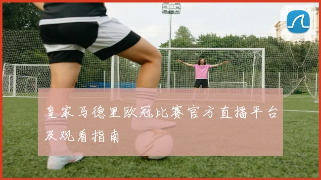 皇家马德里欧冠比赛官方直播平台及观看指南