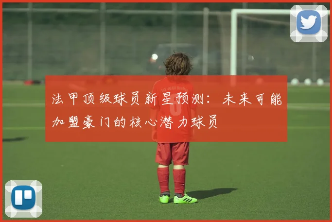 法甲顶级球员新星预测：未来可能加盟豪门的核心潜力球员