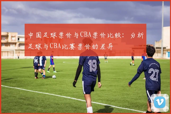 中国足球票价与CBA票价比较：分析足球与CBA比赛票价的差异