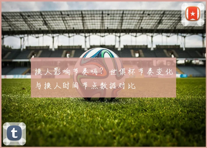 换人影响节奏吗？世俱杯节奏变化与换人时间节点数据对比
