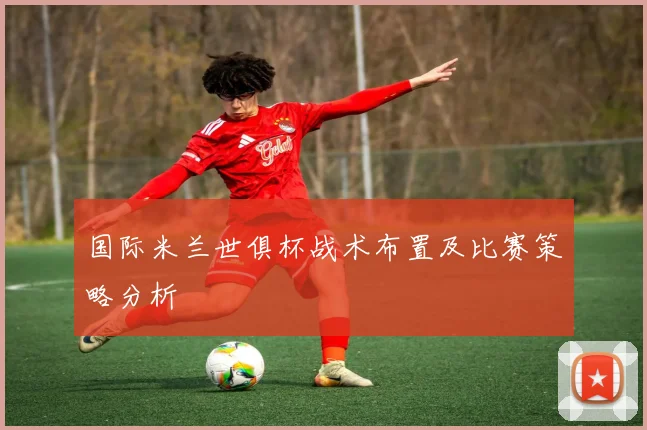 国际米兰世俱杯战术布置及比赛策略分析