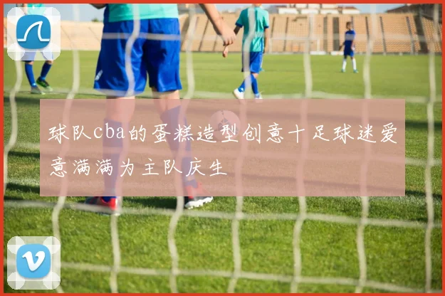 球队cba的蛋糕造型创意十足球迷爱意满满为主队庆生