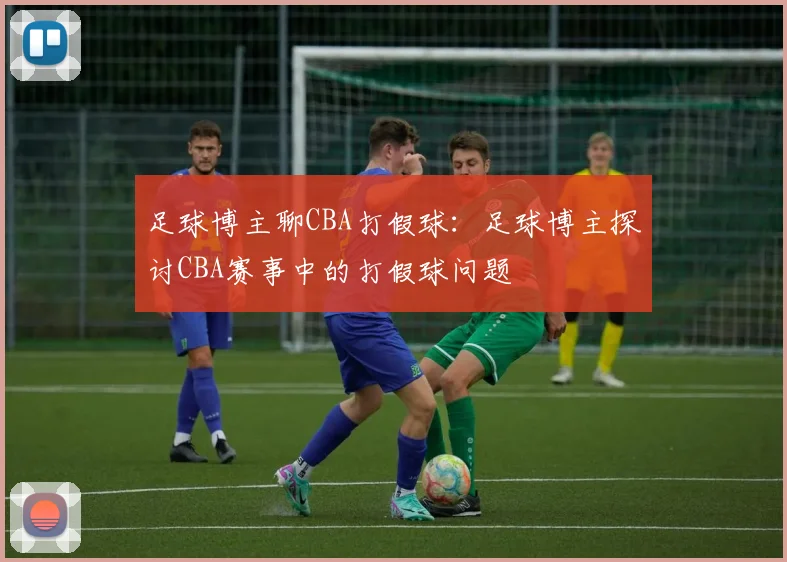 足球博主聊CBA打假球：足球博主探讨CBA赛事中的打假球问题